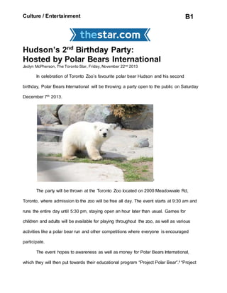 Culture / Entertainment B1
Hudson’s 2nd
Birthday Party:
Hosted by Polar Bears International
Jaclyn McPherson, The Toronto Star, Friday, November 22nd 2013
In celebration of Toronto Zoo’s favourite polar bear Hudson and his second
birthday, Polar Bears International will be throwing a party open to the public on Saturday
December 7th 2013.
i
The party will be thrown at the Toronto Zoo located on 2000 Meadowvale Rd,
Toronto, where admission to the zoo will be free all day. The event starts at 9:30 am and
runs the entire day until 5:30 pm, staying open an hour later than usual. Games for
children and adults will be available for playing throughout the zoo, as well as various
activities like a polar bear run and other competitions where everyone is encouraged
participate.
The event hopes to awareness as well as money for Polar Bears International,
which they will then put towards their educational program “Project Polar Bear”.ii “Project
 