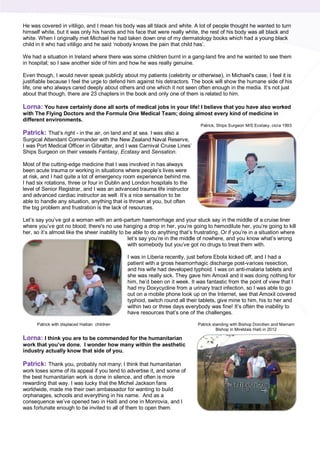 He was covered in vitiligo, and I mean his body was all black and white. A lot of people thought he wanted to turn
himself white, but it was only his hands and his face that were really white, the rest of his body was all black and
white. When I originally met Michael he had taken down one of my dermatology books which had a young black
child in it who had vitiligo and he said ‘nobody knows the pain that child has’.
We had a situation in Ireland where there was some children burnt in a gang-land fire and he wanted to see them
in hospital; so I saw another side of him and how he was really genuine.
Even though, I would never speak publicly about my patients (celebrity or otherwise), in Michael's case, I feel it is
justifiable because I feel the urge to defend him against his detractors. The book will show the humane side of his
life, one who always cared deeply about others and one which it not seen often enough in the media. It’s not just
about that though, there are 23 chapters in the book and only one of them is related to him.
Lorna: You have certainly done all sorts of medical jobs in your life! I believe that you have also worked
with The Flying Doctors and the Formula One Medical Team; doing almost every kind of medicine in
different environments.
Patrick: That’s right - in the air, on land and at sea. I was also a
Surgical Attendant Commander with the New Zealand Naval Reserve,
I was Port Medical Officer in Gibraltar, and I was Carnival Cruise Lines’
Ships Surgeon on their vessels Fantasy, Ecstasy and Sensation.
Most of the cutting-edge medicine that I was involved in has always
been acute trauma or working in situations where people’s lives were
at risk, and I had quite a lot of emergency room experience behind me.
I had six rotations, three or four in Dublin and London hospitals to the
level of Senior Registrar, and I was an advanced trauma life instructor
and advanced cardiac instructor as well. It’s a nice sensation to be
able to handle any situation, anything that is thrown at you, but often
the big problem and frustration is the lack of resources.
Let’s say you’ve got a woman with an anti-partum haemorrhage and your stuck say in the middle of a cruise liner
where you’ve got no blood; there's no use hanging a drop in her, you’re going to hemodilute her, you’re going to kill
her, so it’s almost like the sheer inability to be able to do anything that’s frustrating. Or if you’re in a situation where
let’s say you’re in the middle of nowhere, and you know what’s wrong
with somebody but you’ve got no drugs to treat them with.
I was in Liberia recently, just before Ebola kicked off, and I had a
patient with a gross heamorrhagic discharge post-varices resection,
and his wife had developed typhoid. I was on anti-malaria tablets and
she was really sick. They gave him Amoxil and it was doing nothing for
him, he’d been on it week. It was fantastic from the point of view that I
had my Doxycycline from a urinary tract infection, so I was able to go
out on a mobile phone look up on the Internet, see that Amoxil covered
typhoid, switch round all their tablets, give mine to him, his to her and
within two or three days everybody was fine! It’s often the inability to
have resources that’s one of the challenges.
Lorna: I think you are to be commended for the humanitarian
work that you’ve done. I wonder how many within the aesthetic
industry actually know that side of you.
Patrick: Thank you, probably not many; I think that humanitarian
work loses some of its appeal if you tend to advertise it, and some of
the best humanitarian work is done in silence, and often is more
rewarding that way. I was lucky that the Michel Jackson fans
worldwide, made me their own ambassador for wanting to build
orphanages, schools and everything in his name. And as a
consequence we’ve opened two in Haiti and one in Monrovia, and I
was fortunate enough to be invited to all of them to open them.
Patrick, Ships Surgeon M/S Ecstasy, cicra 1993
Patrick with displaced Haitian children Patrick standing with Bishop Dorcilien and Mamam
Bishop in Mireblais Haiti in 2012
 