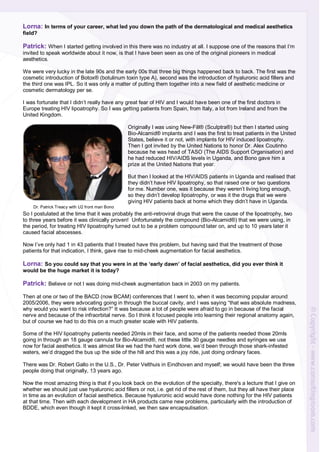 Lorna: In terms of your career, what led you down the path of the dermatological and medical aesthetics
field?
Patrick: When I started getting involved in this there was no industry at all. I suppose one of the reasons that I’m
invited to speak worldwide about it now, is that I have been seen as one of the original pioneers in medical
aesthetics.
We were very lucky in the late 90s and the early 00s that three big things happened back to back. The first was the
cosmetic introduction of Botox® (botulinum toxin type A), second was the introduction of hyaluronic acid fillers and
the third one was IPL. So it was only a matter of putting them together into a new field of aesthetic medicine or
cosmetic dermatology per se.
I was fortunate that I didn’t really have any great fear of HIV and I would have been one of the first doctors in
Europe treating HIV lipoatrophy. So I was getting patients from Spain, from Italy, a lot from Ireland and from the
United Kingdom.
Originally I was using New-Fill® (Sculptra®) but then I started using
Bio-Alcamid® implants and I was the first to treat patients in the United
States, believe it or not, with implants for HIV induced lipoatrophy.
Then I got invited by the United Nations to honor Dr. Alex Coutinho
because he was head of TASO (The AIDS Support Organisation) and
he had reduced HIV/AIDS levels in Uganda, and Bono gave him a
prize at the United Nations that year.
But then I looked at the HIV/AIDS patients in Uganda and realised that
they didn’t have HIV lipoatrophy, so that raised one or two questions
for me. Number one, was it because they weren’t living long enough,
so they didn’t develop lipoatrophy, or was it the drugs that we were
giving HIV patients back at home which they didn’t have in Uganda.
So I postulated at the time that it was probably the anti-retroviral drugs that were the cause of the lipoatrophy, two
to three years before it was clinically proven! Unfortunately the compound (Bio-Alcamid®) that we were using, in
the period, for treating HIV lipoatrophy turned out to be a problem compound later on, and up to 10 years later it
caused facial abscesses.
Now I’ve only had 1 in 43 patients that I treated have this problem, but having said that the treatment of those
patients for that indication, I think, gave rise to mid-cheek augmentation for facial aesthetics.
Lorna: So you could say that you were in at the ‘early dawn’ of facial aesthetics, did you ever think it
would be the huge market it is today?
Patrick: Believe or not I was doing mid-cheek augmentation back in 2003 on my patients.
Then at one or two of the BACD (now BCAM) conferences that I went to, when it was becoming popular around
2005/2006, they were advocating going in through the buccal cavity, and I was saying “that was absolute madness,
why would you want to risk infection?” It was because a lot of people were afraid to go in because of the facial
nerve and because of the infraorbital nerve. So I think it focused people into learning their regional anatomy again,
but of course we had to do this on a much greater scale with HIV patients.
Some of the HIV lipoatrophy patients needed 20mls in their face, and some of the patients needed those 20mls
going in through an 18 gauge cannula for Bio-Alcamid®, not these little 30 gauge needles and syringes we use
now for facial aesthetics. It was almost like we had the hard work done, we’d been through those shark-infested
waters, we’d dragged the bus up the side of the hill and this was a joy ride, just doing ordinary faces.
There was Dr. Robert Gallo in the U.S., Dr. Peter Velthuis in Eindhoven and myself; we would have been the three
people doing that originally, 13 years ago.
Now the most amazing thing is that if you look back on the evolution of the specialty, there's a lecture that I give on
whether we should just use hyaluronic acid fillers or not, i.e. get rid of the rest of them, but they all have their place
in time as an evolution of facial aesthetics. Because hyaluronic acid would have done nothing for the HIV patients
at that time. Then with each development in HA products came new problems, particularly with the introduction of
BDDE, which even though it kept it cross-linked, we then saw encapsulisation.
Dr. Patrick Treacy with U2 front man Bono
 
