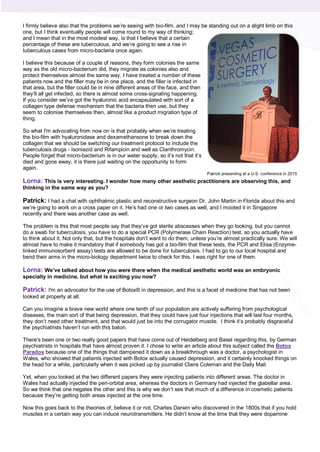 I firmly believe also that the problems we’re seeing with bio-film, and I may be standing out on a slight limb on this
one, but I think eventually people will come round to my way of thinking;
and I mean that in the most modest way, is that I believe that a certain
percentage of these are tuberculous, and we’re going to see a rise in
tuberculous cases from micro-bacteria once again.
I believe this because of a couple of reasons, they form colonies the same
way as the old micro-bacterium did, they migrate as colonies also and
protect themselves almost the same way. I have treated a number of these
patients now and the filler may be in one place, and the filler is infected in
that area, but the filler could be in nine different areas of the face, and then
they’ll all get infected, so there is almost some cross-signaling happening.
If you consider we’ve got the hyaluronic acid encapsulated with sort of a
collagen type defense mechanism that the bacteria then use, but they
seem to colonise themselves then, almost like a product migration type of
thing.
So what I'm advocating from now on is that probably when we’re treating
the bio-film with hyaluronidase and dexamethansone to break down the
collagen that we should be switching our treatment protocol to include the
tuberculosis drugs - Isoniazid and Rifampicin and well as Clarithromycin.
People forget that micro-bacterium is in our water supply, so it’s not that it’s
died and gone away, it is there just waiting on the opportunity to form
again.
Lorna: This is very interesting. I wonder how many other aesthetic practitioners are observing this, and
thinking in the same way as you?
Patrick: I had a chat with ophthalmic plastic and reconstructive surgeon Dr. John Martin in Florida about this and
we’re going to work on a cross paper on it. He’s had one or two cases as well, and I mooted it in Singapore
recently and there was another case as well.
The problem is this that most people say that they’ve got sterile abscesses when they go looking, but you cannot
do a swab for tuberculosis, you have to do a special PCR (Polymerase Chain Reaction) test, so you actually have
to think about it. Not only that, but the hospitals don’t want to do them, unless you’re almost practically sure. We will
almost have to make it mandatory that if somebody has got a bio-film that these tests, the PCR and Elisa (Enzyme-
linked immunosorbent assay) tests are allowed to be done for tuberculosis. I had to go to our local hospital and
bend their arms in the micro-biology department twice to check for this. I was right for one of them.
Lorna: We’ve talked about how you were there when the medical aesthetic world was an embryonic
specialty in medicine, but what is exciting you now?
Patrick: I'm an advocator for the use of Botox® in depression, and this is a facet of medicine that has not been
looked at properly at all.
Can you imagine a brave new world where one tenth of our population are actively suffering from psychological
diseases, the main sort of that being depression, that they could have just four injections that will last four months,
they don’t need other treatment, and that would just be into the corrugator muscle. I think it’s probably disgraceful
the psychiatrists haven’t run with this baton.
There's been one or two really good papers that have come out of Heidelberg and Basel regarding this, by German
psychiatrists in hospitals that have almost proven it. I chose to write an article about this subject called the Botox
Paradox because one of the things that dampened it down as a breakthrough was a doctor, a psychologist in
Wales, who showed that patients injected with Botox actually caused depression, and it certainly knocked things on
the head for a while, particularly when it was picked up by journalist Claire Coleman and the Daily Mail.
Yet, when you looked at the two different papers they were injecting patients into different areas. The doctor in
Wales had actually injected the peri-orbital area, whereas the doctors in Germany had injected the glabellar area.
So we think that one negates the other and this is why we don’t see that much of a difference in cosmetic patients
because they’re getting both areas injected at the one time.
Now this goes back to the theories of, believe it or not, Charles Darwin who discovered in the 1800s that if you hold
muscles in a certain way you can induce neurotransmitters. He didn’t know at the time that they were dopamine
Patrick presenting at a U.S. conference in 2015
 