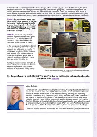 and serotonin to induce happiness. We always thought, when you’re happy you smile, but it’s actually the other
way round, that when you smile you induce happiness, your muscles going into a certain facial expression will
release these neurotransmitters; and this has been shown on functioning MRIs. The interesting thing is that in
terms of facial expression, even blind babies do the same thing. So that’s one of the other lectures that I’m giving,
that it’s not a learned experience, it doesn’t work through the brain cortex, it’s supratentorial and that’s interesting.
Lorna: So, summing up about your
forthcoming book; it seems to me that
it was a very cathartic experience for
you and it’s going to be a fascinating
look through the journey of your life,
both medically and personally. Does
that sound accurate?
Patrick: Yes, it was very much a
cathartic experience and that’s a good
summation. I’ve never thought of it
before but I suppose I feel like I’ve
reached a different phase of my life.
In the early parts of aesthetic medicine it
was very exciting, because everything
was new and innovative, but we’ve
reached the stage now where it’s been
such a victim of its own success that
everybody is doing it, so the book is
hopefully a reflection of where I came
from and where I’m going to.
It will give me a new phase in my life. I
mean nobody will look at me in the same
way ever again when it’s published,
including all my patients, or my family!
Dr. Patrick Treacy’s book ‘Behind The Mask’ is due for publication in August and can be
pre-order from Amazon.
Lorna Jackson
Lorna has been Editor of The Consulting Room™, the UK’s largest aesthetic information
website, for over a decade, since 2003. She has become an industry commentator on a
number of different areas related to the aesthetic industry, collating and evaluating
statistics, plus researching, investigating and writing feature articles, blogs, newsletters
and reports for The Consulting Room™ and various consumer and trade publications,
including Cosmetic News, Journal of Aesthetic Nursing, Body Language, PMFA News,
Aesthetic Medicine and Aesthetic Dentistry Today. Lorna has also been asked to present
at various industry events, including Smart Ideas, BACN and Merz Aesthetics Business
Workshops, the FACE Conference and the Clinical, Cosmetic & Reconstructive Expo.
Lorna was recently awarded Journalist of the Year at the MyFaceMyBody Awards 2014.
Patrick kept detailed journals of his travels in a grand travelogue nicknamed
‘The Irish Rover’
 