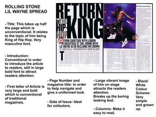 ROLLING STONE  LIL WAYNE SPREAD - Title: This takes up half the page which is unconventional. It relates to the topic of him being King of Hip Hop. Very masculine font. - Introduction: Conventional in order to introduce the article to readers, still in large bold font to attract readers attention.  - First letter of Article is very large and bold which is conventional of traditional magazines.  - Page Number and magazine title: In order to help navigate and give a uniformed look.  - Date of Issue: Ideal for collectors.  - Large vibrant image of him on stage attracts the readers attention. Breaks up the boring looking text.  - Black/ White Colour Scheme: Very simple and grown up.  - Columns: Make it easy to read.  