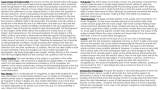 Large Image of Feature Artist: The picture is of the solo female artist Lady Gaga,
she is portrayed is her usual unique and recognisable fashion which would be
easily recognisable to the audience as they most probably would have come
across Lady Gaga’s albums or music videos where she also appears to be
dressed and presented in a very original fashion. In this photo she appears to
be very seductive, which could portray her personality and attitude to be
promiscuous. This will engage the reader as they will be intrigued to discover
whether she does actually live up to her appearance or whether she does in
fact portray a different side to her personality. The readers may also aspire to
be like her in the sense that she is so well known, and seen as a very over the
top individual who is clearly incredibly comfortable in her own appearance
and doesn’t feel as though she needs to hide her personality. The background
of this image is white which allows the audience to mainly focus on Lady
Gaga’s bold appearance. The actual photograph of Lady Gaga is in the
effect of black and white to extenuate her features against the background.
Furthermore, in this photo she appears to be naked, using her hands and the
chains around her neck to cover chest. Therefore this represents her character
as being extremely confident, maybe showing other readers that they too
should be able to feel confident in their natural skin rather than looking for the
attention from the other audiences. In addition, her hair has been styled to look
to look volumised, messy and roughed up which further sexualises the
photograph. Her body language is very upright, looking directly at the camera
with her head slightly lifted as if she is luring in the audience with her looks.
Layout: The feature article for this issue of Q is set out over a double page
spread, with the text ordered in organised columns, so that it is able to be easily
read by the readers. The actual article will generally be informal to ensure that
the reader feels comfortable reading the content. The layout of this feature
article contains many simplistic elements, however, it comes across as very bold
with a classic style. The main photograph takes up a full A4 page on the left
hand side of the double page to open up the whole feature article letting the
audience know who and the article is about. Then on the right hand side of the
double page is where the text begins. It is formatted in columns, which has a
very large letter ‘L’ behind the text to signify the artists first name that is
recognised by. This would immediately draw in the readers attention, purely just
by how bold it is. The ‘L’ also follows the colour scheme of Q as it is in red,
ensuring consistency.
Large Heading: The main heading of this page is a quotation of the artists
name ‘Lady Gaga.’ Her surname is in large block capital letters, in a black font
which not only keeps the professional consistency of this magazine, but
adheres to the colour scheme also. Having this bold heading placed at the top
f the page makes the reader want to continue reading to be able to find out
more information.
Pull Quote: This article does not actually contain any pull quotes, however they
would usually be seen in double page spread feature articles to grab the
readers attention, by exemplifying the most exciting quotes within the article
making the reader want to read the full story so that the quote would then be
able to make more sense to them. Although as previously mentioned this article
does not have any pull quotes, making it looks minimalistic by keeping a
standard classic look.
New Media: This is usually placed on magazines to allow their audiences to see
new information on social media platforms such as Twitter and Facebook
before certain issues of magazines have been released. However in this issue of
Q magazine it doesn’t display any new media information, but is more than
likely to have it in other (previous or future) issues. I believe that it has purposely
not been displayed on an article such as this one due to it demonstrating a
very classic and vintage look.
Page Numbers: The page numbers adhere to the codes and conventions of a
music magazine, as they have numbers placed on the bottom right hand
corner of each page with the word ‘page’ next to the number making it look
more formal and sophisticated. These numbers are there to show the reader
what each page that is listed contains and what number they may need to go
to, to be able to see the specific content they are looking for. The colour of the
page numbers follows the colour scheme and house style of Q as the number
are white, in front of a plain black background.
Introductory Paragraph: This gives the reader a very brief description of what the
feature article is about, usually it will include the most exciting aspects of
information to draw in the readers attention, making them want to continue
reading until the article ends. The exciting content is usually personal information
about the artist themselves or some of their personal opinions about the music
industry or other artists….However this feature article does not have a separate
introductory paragraph, in this case it has all been merged as one keeping the
organised column style.
 