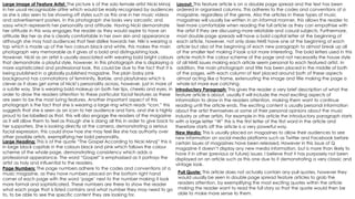 Large Image of Feature Artist: The picture is of the solo female artist Nicki Minaj
in her usual recognisable attire which would be easily recognised by audiences
as she is also seen to be showing off styles such as this one in her music videos
and advertisement posters. In this photograph she looks very sarcastic and
sassy which represents her personality and attitude. Having Nicki demonstrate
her attitude in this way engages the reader as they would aspire to have an
attitude like her as she is clearly comfortable in her own skin and appearance
although she may had audiences that feel dislike towards her. Niki is wearing a
top which is made up of the two colours black and white, this makes the main
photograph very memorable as it gives of a bold and distinguishing look.
However, Nicki as an artist is usually associated with wearing bold bright colours
that demonstrate a playful style, however, in this photograph she is displaying a
more sophisticated and professional look, this could be due to the fact that it is
being published in a globally published magazine. The plain baby pink
background has connotations of femininity, Barbie, and playfulness which is
clever as it does get some of Nicki’s personality across, however, just in more of
a subtle way. She is wearing bold makeup on both her lips, cheeks and eyes, in
order to draw the readers attention to these particular facial features as these
are seen to be the most luring features. Another important aspect of this
photograph is the fact that she is wearing a large ring which reads “icon,” this
suggests that she is seen as an icon to her audience and fans, and she is highly
proud to be labelled as that, this will also engage the readers of the magazine
as it will allow them to feel as though she is doing all this in order to give back to
her supporters. She is looking directly at the camera, demonstrating a serious
facial expression, this could show hoe she may feel like she has authority over
other possible artists, exemplifying her bold personality.
Large Heading: This is of the quote “The Gospel According to Nicki Minaj” this is
in large block capitals in the colours black and pink which follows the colour
scheme of the whole page, demonstrating consistency which adds a
professional appearance. The word “Gospel” is emphasised as it portrays the
artist as holy and influential to the readers.
Pull Quote: This article does not actually contain any pull quotes, however they
would usually be seen in double page spread feature articles to grab the
readers attention, by exemplifying the most exciting quotes within the article
making the reader want to read the full story so that the quote would then be
able to make more sense to them.
Layout: This feature article is on a double page spread and the text has been
ordered in organised columns. This adheres to the codes and conventions of a
magazine, regardless of the genre. Also the articles in these types of music
magazines will usually be written in an informal manner, this allows the reader to
feel more comfortable when reading the full article as they can empathise with
the artist if they are discussing more relatable and casual subjects. Furthermore,
most double page spreads will have a bold capital letter at the beginning of
each article, however, not only does NME have one at the beginning of each
article but also at the beginning of each new paragraph to almost break up all
of the smaller text making it look a lot more interesting. The bold letters used in this
article match the colour scheme of the page and not necessarily the house style
of all NME issues making each article seem personal to each featured artist. In
addition, the main photograph and title has been placed in the middle of both
of the pages, with each column of text placed around both of these aspects
almost acting like a frame, extenuating the image and title making the page a
whole lot more eye catching.
Introductory Paragraph: This gives the reader a very brief description of what the
feature article is about, usually it will include the most exciting aspects of
information to draw in the readers attention, making them want to continue
reading until the article ends. The exciting content is usually personal information
about the artist themselves or some of their personal opinions about the music
industry or other artists. For example in this article the introductory paragraph starts
with a large letter “W” this is the first letter of the first word in the article and
therefore starts off the article is a very powerful way.
New Media: This is usually placed on magazines to allow their audiences to see
new information on social media platforms such as Twitter and Facebook before
certain issues of magazines have been released. However in this issue of Q
magazine it doesn’t display any new media information, but is more than likely to
have it in other (previous or future) issues. I believe that it has purposely not been
displayed on an article such as this one due to it demonstrating a very classic and
vintage look.
Page Numbers: The page numbers adhere to the codes and conventions of a
music magazine, as they have numbers placed on the bottom right hand
corner of each page with the word ‘page’ next to the number making it look
more formal and sophisticated. These numbers are there to show the reader
what each page that is listed contains and what number they may need to go
to, to be able to see the specific content they are looking for.
 