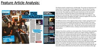 Feature Article Analysis:
This feature article is spread across a double page. This proves its importance and
shows that it’s the main focus of this magazine issue. I like the idea of having a
picture across a whole page. It highlights the bands importance and, leaves less
room for text. This makes sure that the article only focuses on the main points
about this band. I think that the layout of this double page article looks very
simple but it’s eye catching. That is something I aim to do in my magazine. I like
the vibrant blue colours throughout the page, it stands out against the rest of the
article, showing readers the most important parts.
The different sections of the magazine help to draw in readers, giving them more
to look at than just an essentially, boring article all about the band. This article
also has box out text in it, catching the readers eye. I like the look of this and will
aim to use something similar to this. I like the fact that the name of which artist
said the quote is in a different colour, creating a contrast between the blue and
white colours.
However this article is written as a story type article. The text just flows, giving the
reader huge chunks of information to read at once. When reading a magazine, I
want the text to be read/accessed quickly and easily. Because of this, I’m going to
write my article in a question and answer style as I prefer the look of this and feel
as if it interests readers more. This article also as a section on the right hand side
where it talks about other bands that famous artists like and gives a short insight
into their reasons why. I've decided not to do this in my magazine as I would
rather have my feature article focused on one band across the whole double page
spread. In my opinion, this gives more focus to the feature artists who are the
main aspect of the magazine. On my front cover and contents page things like sell
lines will introduce other bands but they wont be seen on my feature article age.
 