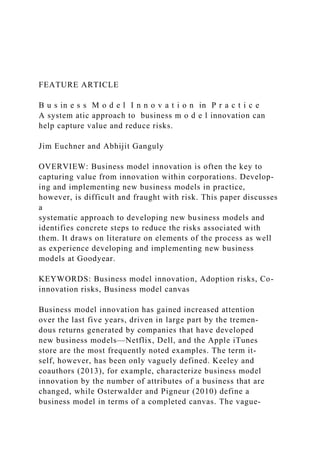 FEATURE ARTICLE
B u s in e s s M o d e l I n n o v a t i o n in P r a c t i c e
A system atic approach to business m o d e l innovation can
help capture value and reduce risks.
Jim Euchner and Abhijit Ganguly
OVERVIEW: Business model innovation is often the key to
capturing value from innovation within corporations. Develop-
ing and implementing new business models in practice,
however, is difficult and fraught with risk. This paper discusses
a
systematic approach to developing new business models and
identifies concrete steps to reduce the risks associated with
them. It draws on literature on elements of the process as well
as experience developing and implementing new business
models at Goodyear.
KEYWORDS: Business model innovation, Adoption risks, Co-
innovation risks, Business model canvas
Business model innovation has gained increased attention
over the last five years, driven in large part by the tremen-
dous returns generated by companies that have developed
new business models—Netflix, Dell, and the Apple iTunes
store are the most frequently noted examples. The term it-
self, however, has been only vaguely defined. Keeley and
coauthors (2013), for example, characterize business model
innovation by the number of attributes of a business that are
changed, while Osterwalder and Pigneur (2010) define a
business model in terms of a completed canvas. The vague-
 