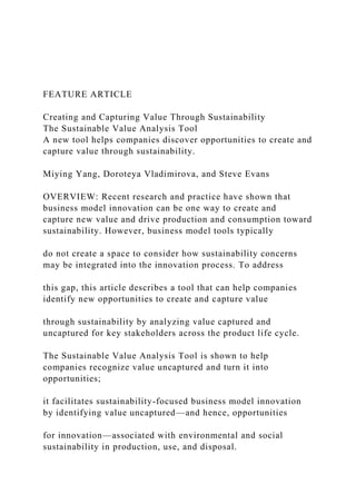FEATURE ARTICLE
Creating and Capturing Value Through Sustainability
The Sustainable Value Analysis Tool
A new tool helps companies discover opportunities to create and
capture value through sustainability.
Miying Yang, Doroteya Vladimirova, and Steve Evans
OVERVIEW: Recent research and practice have shown that
business model innovation can be one way to create and
capture new value and drive production and consumption toward
sustainability. However, business model tools typically
do not create a space to consider how sustainability concerns
may be integrated into the innovation process. To address
this gap, this article describes a tool that can help companies
identify new opportunities to create and capture value
through sustainability by analyzing value captured and
uncaptured for key stakeholders across the product life cycle.
The Sustainable Value Analysis Tool is shown to help
companies recognize value uncaptured and turn it into
opportunities;
it facilitates sustainability-focused business model innovation
by identifying value uncaptured—and hence, opportunities
for innovation—associated with environmental and social
sustainability in production, use, and disposal.
 