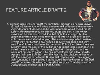 FEATURE ARTICLE DRAFT 2


At a young age Sir Dark Knight (or Jonathan Ougough as he was known
   as) lost his father due to a tragic accident and because of that became
   very independent. As soon as he was sixteen he would spend his life
   support insurance money on alcohol, drugs and sex. It was whilst
   intoxicated he was discovered. On that night that changed his life,
   Jonathan and his three close friends broke into an open mic session,
   stole the mics and started rapping. The audience responded positively
   to what they herd. After a few minutes security was called and they
   were forcefully removed from the premises. Police then taken them into
   custardy. One member of the audience happened to be a manager. He
   visited them in custardy. It was negotiated with the police that they
   would not be sent to prison if he can signed them and allow them to
   express their talent. At that point the four had two choices; either to go
   with the manager or go to jail. During that meeting when they signed
   their contracts, it was decided that he would then be known as “Sir Dark
   Knight” because of his deep and mysterious lyrics. That day Jonathan
   Ougough was knighted as Sir Dark Knight.
 
