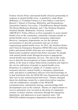 Feature Article Police and mental health clinician partnership in
response to mental health crisis: A qualitative study Brian
McKenna,1,2 Trentham Furness,1,2 Jane Oakes1,2 and Steve
Brown3 1 School of Nursing, Midwifery and Paramedicine,
Australian Catholic University, 2 NorthWestern Mental Health,
The Royal Melbourne Hospital, and 3 The Northern Hospital,
Northern Health, Melbourne, Victoria, Australia
ABSTRACT: Police officers as first responders to acute mental
health crisis in the community, commonly transport people in
mental health crisis to a hospital emergency department.
However, emergency departments are not the optimal
environments to provide assessment and care to those
experiencing mental health crises. In 2012, the Northern Police
and Clinician Emergency Response (NPACER) team combining
police and mental health clinicians was created to reduce
behavioural escalation and provide better outcomes for people
with mental health needs through diversion to appropriate
mental health and community services. The aim of this study
was to describe the perceptions of major stakeholders on the
ability of the team to reduce behavioural escalation and improve
the service utilization of people in mental health crisis.
Responses of a purposive sample of 17 people (carer or
consumer advisors, mental health or emergency department
staff, and police or ambulance officers) who had knowledge of,
or had interfaced with, the NPACER were thematically analyzed
after one-to-one semistructured interviews. Themes emerged
about the challenge created by a stand-alone police response,
with the collaborative strengths of the NPACER
(communication, information sharing, and knowledge/skill
development) seen as the solution. Themes on improvements in
service utilization were revealed at the point of community
contact, in police stations, transition through the emergency
department, and admission to acute inpatient units. The
NPACER enabled emergency department diversion, direct
 