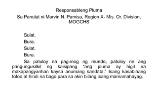 Responsableng Pluma
Sa Panulat ni Marvin N. Pamisa, Region X- Mis. Or. Division,
MOGCHS
Sulat.
Bura.
Sulat.
Bura.
Sa patuloy na pag-inog ng mundo, patuloy rin ang
pangungukilkil ng kaisipang “ang pluma ay higit na
makapangyarihan kaysa anumang sandata.” Isang kasabihang
totoo at hindi na bago para sa akin bilang isang mamamahayag.
 