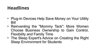 Headlines
• Plug-In Devices Help Save Money on Your Utility
Bill
• Reinventing the "Mommy Tack": More Women
Choose Business Ownership to Gain Control,
Flexibility and Family Time
• The Sleep Expert's Advice on Creating the Right
Sleep Environment for Students
 