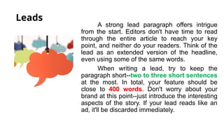 Leads
A strong lead paragraph offers intrigue
from the start. Editors don't have time to read
through the entire article to reach your key
point, and neither do your readers. Think of the
lead as an extended version of the headline,
even using some of the same words.
When writing a lead, try to keep the
paragraph short--two to three short sentences
at the most. In total, your feature should be
close to 400 words. Don't worry about your
brand at this point--just introduce the interesting
aspects of the story. If your lead reads like an
ad, it'll be discarded immediately.
 