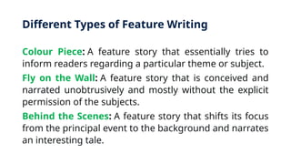 Different Types of Feature Writing
Colour Piece: A feature story that essentially tries to
inform readers regarding a particular theme or subject.
Fly on the Wall: A feature story that is conceived and
narrated unobtrusively and mostly without the explicit
permission of the subjects.
Behind the Scenes: A feature story that shifts its focus
from the principal event to the background and narrates
an interesting tale.
 
