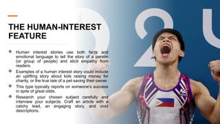 THE HUMAN-INTEREST
FEATURE
 Human interest stories use both facts and
emotional language to tell the story of a person
(or group of people) and elicit empathy from
readers.
 Examples of a human interest story could include
an uplifting story about kids raising money for
charity, or the true tale of a pet saving their owner.
 This type typically reports on someone’s success
in spite of great odds.
 Research your chosen subject carefully and
interview your subjects. Craft an article with a
catchy lead, an engaging story, and vivid
descriptions.
 