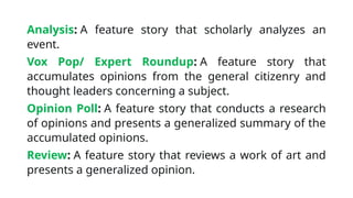 Analysis: A feature story that scholarly analyzes an
event.
Vox Pop/ Expert Roundup: A feature story that
accumulates opinions from the general citizenry and
thought leaders concerning a subject.
Opinion Poll: A feature story that conducts a research
of opinions and presents a generalized summary of the
accumulated opinions.
Review: A feature story that reviews a work of art and
presents a generalized opinion.
 