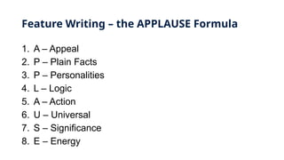 Feature Writing – the APPLAUSE Formula
1. A – Appeal
2. P – Plain Facts
3. P – Personalities
4. L – Logic
5. A – Action
6. U – Universal
7. S – Significance
8. E – Energy
 
