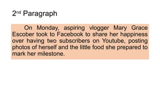 2nd
Paragraph
On Monday, aspiring vlogger Mary Grace
Escober took to Facebook to share her happiness
over having two subscribers on Youtube, posting
photos of herself and the little food she prepared to
mark her milestone.
 