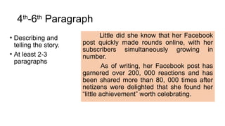 4th
-6th
Paragraph
• Describing and
telling the story.
• At least 2-3
paragraphs
Little did she know that her Facebook
post quickly made rounds online, with her
subscribers simultaneously growing in
number.
As of writing, her Facebook post has
garnered over 200, 000 reactions and has
been shared more than 80, 000 times after
netizens were delighted that she found her
“little achievement” worth celebrating.
 