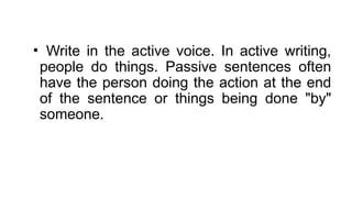 • Write in the active voice. In active writing,
people do things. Passive sentences often
have the person doing the action at the end
of the sentence or things being done "by"
someone.
 