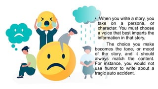 • When you write a story, you
take on a persona, or
character. You must choose
a voice that best imparts the
information in that story.
The choice you make
becomes the tone, or mood
of the story, and it should
always match the content.
For instance, you would not
use humor to write about a
tragic auto accident.
 