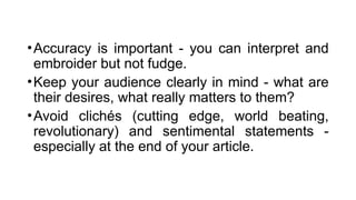 •Accuracy is important - you can interpret and
embroider but not fudge.
•Keep your audience clearly in mind - what are
their desires, what really matters to them?
•Avoid clichés (cutting edge, world beating,
revolutionary) and sentimental statements -
especially at the end of your article.
 