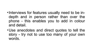 •Interviews for features usually need to be in-
depth and in person rather than over the
phone - this enables you to add in colour
and detail.
•Use anecdotes and direct quotes to tell the
story - try not to use too many of your own
words.
 