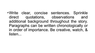 •Write clear, concise sentences. Sprinkle
direct quotations, observations and
additional background throughout the story.
Paragraphs can be written chronologically or
in order of importance. Be creative, watch, &
listen...
 