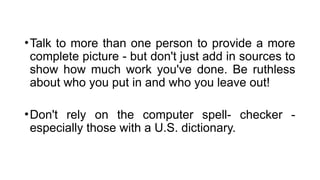 •Talk to more than one person to provide a more
complete picture - but don't just add in sources to
show how much work you've done. Be ruthless
about who you put in and who you leave out!
•Don't rely on the computer spell- checker -
especially those with a U.S. dictionary.
 