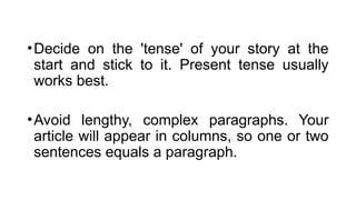 •Decide on the 'tense' of your story at the
start and stick to it. Present tense usually
works best.
•Avoid lengthy, complex paragraphs. Your
article will appear in columns, so one or two
sentences equals a paragraph.
 