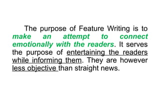 The purpose of Feature Writing is to
make an attempt to connect
emotionally with the readers. It serves
the purpose of entertaining the readers
while informing them. They are however
less objective than straight news.
 
