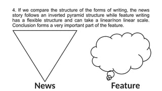 4. If we compare the structure of the forms of writing, the news
story follows an inverted pyramid structure while feature writing
has a flexible structure and can take a linear/non linear scale.
Conclusion forms a very important part of the feature.
News Feature
 