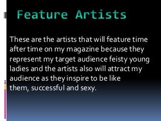 These are the artists that will feature time
after time on my magazine because they
represent my target audience feisty young
ladies and the artists also will attract my
audience as they inspire to be like
them, successful and sexy.
 