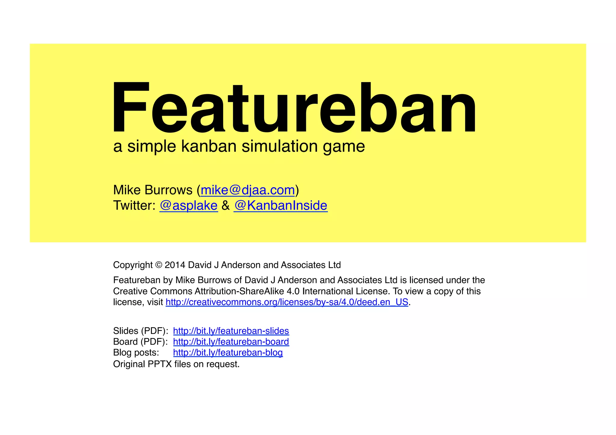 A proud member of the
Mike Burrows (mike@agendashift.com)
Twitter: @asplake @agendashift #featureban
Home: agendashift.com/featureban
Version 2.0, May 2016
Copyright © 2014-2016 Agendashift (a trading name of Positive Incline Ltd)
Featureban by Mike Burrows of Positive Incline Ltd is licensed under the Creative Commons
Attribution-ShareAlike 4.0 International License. To view a copy of this license, visit
http://creativecommons.org/licenses/by-sa/4.0/deed.en_US.
Visit agendashift.com/featureban for facilitation information and downloads.
Featurebana simple kanban simulation game
 
