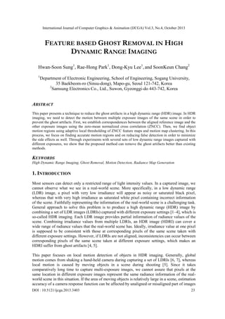 International Journal of Computer Graphics & Animation (IJCGA) Vol.3, No.4, October 2013

FEATURE BASED GHOST REMOVAL IN HIGH
DYNAMIC RANGE IMAGING
Hwan-Soon Sung1, Rae-Hong Park1, Dong-Kyu Lee1, and SoonKeun Chang2
1

Department of Electronic Engineering, School of Engineering, Sogang University,
35 Baekbeom-ro (Sinsu-dong), Mapo-gu, Seoul 121-742, Korea
2
Samsung Electronics Co., Ltd., Suwon, Gyeonggi-do 443-742, Korea

ABSTRACT
This paper presents a technique to reduce the ghost artifacts in a high dynamic range (HDR) image. In HDR
imaging, we need to detect the motion between multiple exposure images of the same scene in order to
prevent the ghost artifacts. First, we establish correspondences between the aligned reference image and the
other exposure images using the zero-mean normalized cross correlation (ZNCC). Then, we find object
motion regions using adaptive local thresholding of ZNCC feature maps and motion map clustering. In this
process, we focus on finding accurate motion regions and on reducing false detection in order to minimize
the side effects as well. Through experiments with several sets of low dynamic range images captured with
different exposures, we show that the proposed method can remove the ghost artifacts better than existing
methods.

KEYWORDS
High Dynamic Range Imaging, Ghost Removal, Motion Detection, Radiance Map Generation

1. INTRODUCTION
Most sensors can detect only a restricted range of light intensity values. In a captured image, we
cannot observe what we see in a real-world scene. More specifically, in a low dynamic range
(LDR) image, a pixel with very low irradiance will appear as noisy or saturated black pixel,
whereas that with very high irradiance as saturated white pixel containing incorrect information
of the scene. Faithfully representing the information of the real-world scene is a challenging task.
General approach to solve this problem is to produce a high dynamic range (HDR) image by
combining a set of LDR images (LDRIs) captured with different exposure settings [1–4], which is
so-called HDR imaging. Each LDR image provides partial information of radiance values of the
scene. Combining irradiance values from multiple LDRIs, an HDR image (HDRI) can cover a
wide range of radiance values that the real-world scene has. Ideally, irradiance value at one pixel
is supposed to be consistent with those at corresponding pixels of the same scene taken with
different exposure settings. However, if LDRIs are not aligned, inconsistencies can occur between
corresponding pixels of the same scene taken at different exposure settings, which makes an
HDRI suffer from ghost artifacts [4, 5].
This paper focuses on local motion detection of objects in HDR imaging. Generally, global
motion comes from shaking a hand-held camera during capturing a set of LDRIs [6, 7], whereas
local motion is caused by moving objects in a scene during shooting [5]. Since it takes
comparatively long time to capture multi-exposure images, we cannot assure that pixels at the
same location in different exposure images represent the same radiance information of the realworld scene in this situation. If the area of moving objects is relatively large in a scene, estimation
accuracy of a camera response function can be affected by unaligned or misaligned part of images
DOI : 10.5121/ijcga.2013.3403

23

 