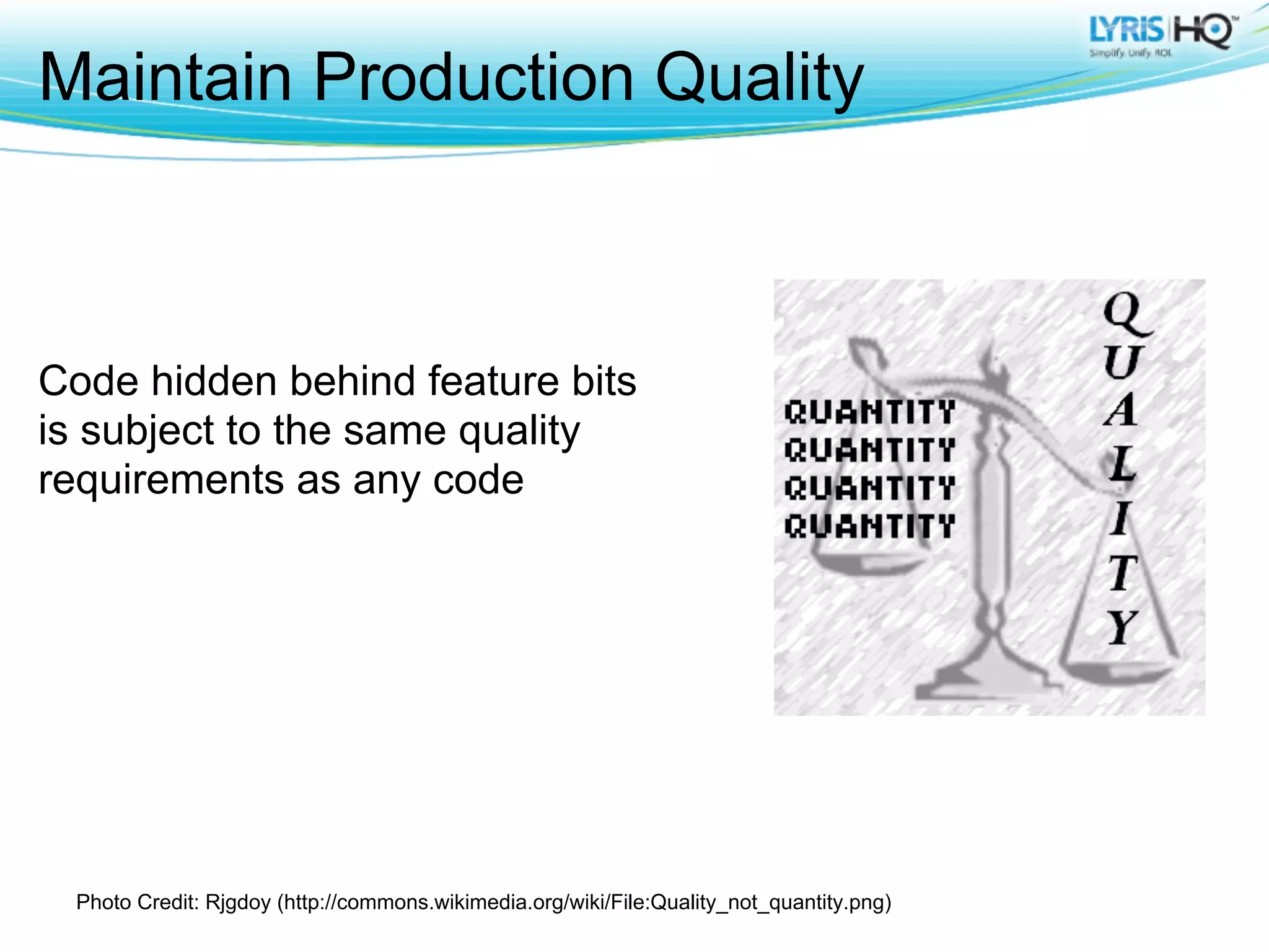 Maintain Production Quality



Code hidden behind feature bits
is subject to the same quality
requirements as any code




 Photo Credit: Rjgdoy (http://commons.wikimedia.org/wiki/File:Quality_not_quantity.png)
 