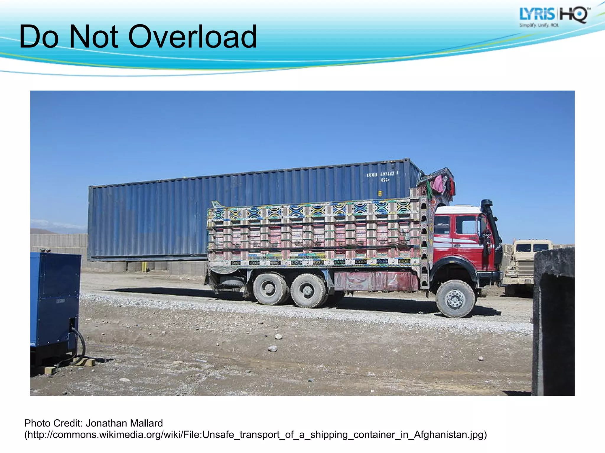 Do Not Overload




Photo Credit: Jonathan Mallard
(http://commons.wikimedia.org/wiki/File:Unsafe_transport_of_a_shipping_container_in_Afghanistan.jpg)
 