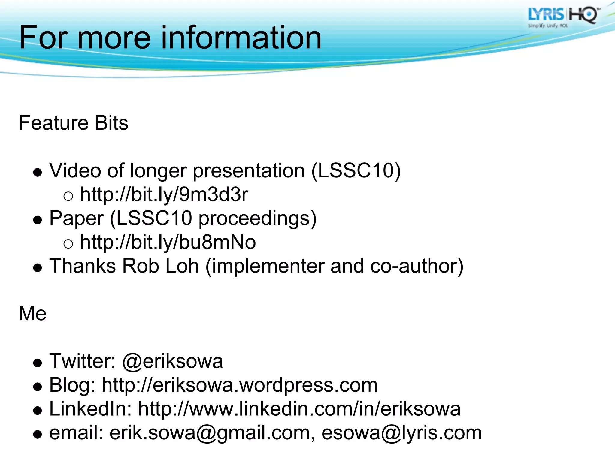 For more information

Feature Bits

     Video of longer presentation (LSSC10)
        http://bit.ly/9m3d3r
     Paper (LSSC10 proceedings)
        http://bit.ly/bu8mNo
     Thanks Rob Loh (implementer and co-author)

Me

     Twitter: @eriksowa
     Blog: http://eriksowa.wordpress.com
     LinkedIn: http://www.linkedin.com/in/eriksowa
     email: erik.sowa@gmail.com, esowa@lyris.com
 