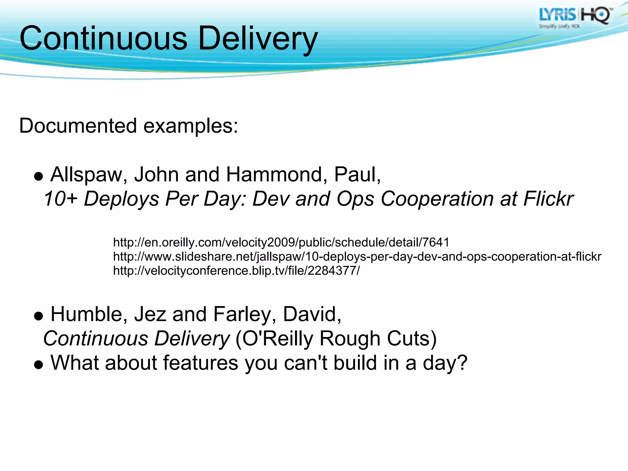 Continuous Delivery

Documented examples:

   Allspaw, John and Hammond, Paul,
  10+ Deploys Per Day: Dev and Ops Cooperation at Flickr
         http://en.oreilly.com/velocity2009/public/schedule/detail/7641
         http://www.slideshare.net/jallspaw/10-deploys-per-day-dev-and-ops-cooperation-at-flickr
         http://velocityconference.blip.tv/file/2284377/


   Humble, Jez and Farley, David,
  Continuous Delivery (O'Reilly Rough Cuts)
   What about features you can't build in a day?
 