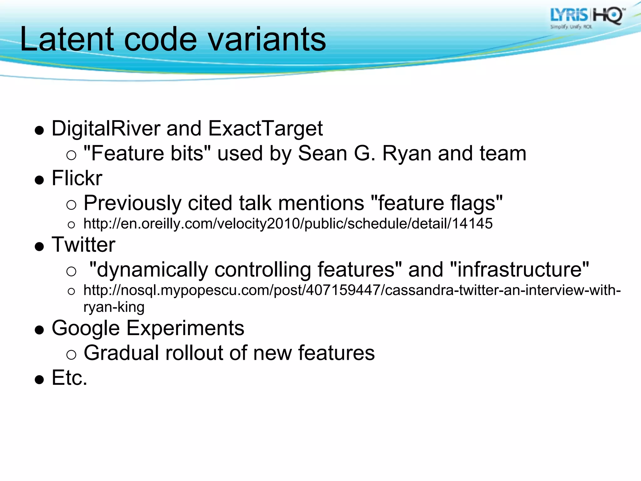 Latent code variants

  DigitalRiver and ExactTarget
      "Feature bits" used by Sean G. Ryan and team
  Flickr
      Previously cited talk mentions "feature flags"
     http://en.oreilly.com/velocity2010/public/schedule/detail/14145
  Twitter
      "dynamically controlling features" and "infrastructure"
     http://nosql.mypopescu.com/post/407159447/cassandra-twitter-an-interview-with-
     ryan-king
  Google Experiments
     Gradual rollout of new features
  Etc.
 