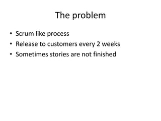 The problem
• Scrum like process
• Release to customers every 2 weeks
• Sometimes stories are not finished