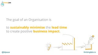 @tdpauw thinkinglabs.io
The goal of an Organisation is
to sustainably minimise the lead time
to create positive business i...
