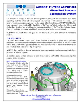 AURORA® FILTERS AF-PGP-001
                                                     Glove Port Pressure
                                                    Equalization System
For reasons of safety, as well as process purposes, many of our customers have been
requesting that the entire filter be designed for pressure or full vacuum conditions. Any
form of positive or negative pressure in the Upper Chamber of the AURORA® FILTER has
been previously been restricted by the ability of the Viewing Window glass, the Gloves, and
the Product Receiver bag to withstand a pressure condition. If the Vent Nozzle in the Upper
Chamber is closed a pressure condition is immediately created within the vessel.
AURORA® FILTERS has developed the AF-PGP-001 Glove Port Pressure Equalization
System.
THE SOLUTION
The new AF-PGP-001 allows the Drybox Gloves to remain in place under pressure
conditions and therefore eliminating the need of breaking the containment of the production
batch. The AF-PGP-001 system captures the pressure conditions of the interior of the vessel
and equalizes both sides of the dry-box gloves.
A HEPA filter and Purge System protects the user from contact with hazardous chemicals or
remnants of solvent vapours.
A manifold purge system operates in only two positions (ON/OFF), which simplifies the
process for the operator.
Other Pressure Considerations
The Viewing Window glass has
been engineered to withstand
pressure.    The Product Chute
must be fitted with a ChargePoint
Valve system with a Passive
Pressure-Retaining Plug.
Included with this Option:
Filter   designed      for  14.7psi
throughout including Viewing Glass,
Glove Port Pressure Retaining Caps,
Pressure Equalization Piping, In-
Line HEPA Filter, Internal Pressure
Gauge,    and     Purging   System
Manifold Valve.

Not included with this Option:
Product Chute ChargePoint Valve,
Process Nozzle Ball Valves.
                       Please ask your Sales Representative for more information.
                                             1-888-368-8884
                                      www.aurorafilters.com
 