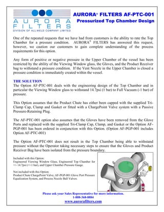 AURORA® FILTERS AF-PTC-001
                                                 Pressurized Top Chamber Design


One of the repeated requests that we have had from customers is the ability to rate the Top
Chamber for a pressure condition. AURORA® FILTERS has answered this request,
however, we caution our customers to gain complete understanding of the process
requirements for this option.

Any form of positive or negative pressure in the Upper Chamber of the vessel has been
restricted by the ability of the Viewing Window glass, the Gloves, and the Product Receiver
bag to withstand a pressure condition. If the Vent Nozzle in the Upper Chamber is closed a
pressure condition is immediately created within the vessel.

THE SOLUTION
The Option AF-PTC-001 deals with the engineering design of the Top Chamber and in
particular the Viewing Window glass to withstand 14.7psi (1 bar) to Full Vacuum (-1 bar) of
pressure.

This Option assumes that the Product Chute has either been capped with the supplied Tri-
Clamp Cap, Clamp and Gasket or fitted with a ChargePoint Valve system with a Passive
Pressure-Retaining Plug.

The AF-PTC-001 option also assumes that the Gloves have been removed from the Glove
Ports and replaced with the supplied Tri-Clamp Cap, Clamp, and Gasket or the Option AF-
PGP-001 has been ordered in conjunction with this Option. (Option AF-PGP-001 includes
Option AF-PTC-001)

The Option AF-PTC-001 does not result in the Top Chamber being able to withstand
pressure without the Operator taking necessary steps to ensure that the Gloves and Product
Receiver Bag have been isolated from the pressure boundary.

Included with this Option:
Engineered Viewing Window Glass, Engineered Top Chamber for
+/- 14.7psi (+/-1 bar), and Upper Chamber Pressure Gauge.

Not included with this Option:
Product Chute ChargePoint Valve, AF-PGP-001 Glove Port Pressure
Equalization System, and Process Nozzle Ball Valves.




                      Please ask your Sales Representative for more information.
                                            1-888-368-8884
                                       www.aurorafilters.com
 