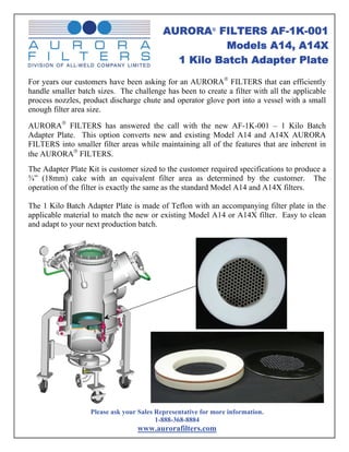 AURORA® FILTERS AF-1K-001
                                                      Models A14, A14X
                                             1 Kilo Batch Adapter Plate

For years our customers have been asking for an AURORA® FILTERS that can efficiently
handle smaller batch sizes. The challenge has been to create a filter with all the applicable
process nozzles, product discharge chute and operator glove port into a vessel with a small
enough filter area size.

AURORA® FILTERS has answered the call with the new AF-1K-001 – 1 Kilo Batch
Adapter Plate. This option converts new and existing Model A14 and A14X AURORA
FILTERS into smaller filter areas while maintaining all of the features that are inherent in
the AURORA® FILTERS.
The Adapter Plate Kit is customer sized to the customer required specifications to produce a
¾” (18mm) cake with an equivalent filter area as determined by the customer. The
operation of the filter is exactly the same as the standard Model A14 and A14X filters.

The 1 Kilo Batch Adapter Plate is made of Teflon with an accompanying filter plate in the
applicable material to match the new or existing Model A14 or A14X filter. Easy to clean
and adapt to your next production batch.




                   Please ask your Sales Representative for more information.
                                         1-888-368-8884
                                  www.aurorafilters.com
 