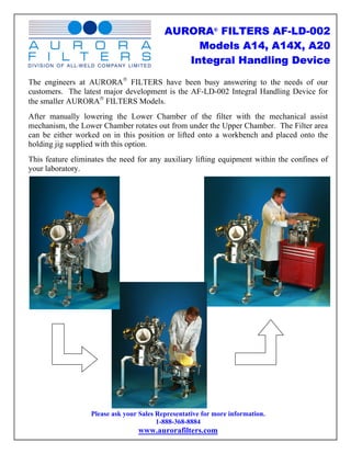 AURORA® FILTERS AF-LD-002
                                                Models A14, A14X, A20
                                              Integral Handling Device

The engineers at AURORA® FILTERS have been busy answering to the needs of our
customers. The latest major development is the AF-LD-002 Integral Handling Device for
the smaller AURORA® FILTERS Models.
After manually lowering the Lower Chamber of the filter with the mechanical assist
mechanism, the Lower Chamber rotates out from under the Upper Chamber. The Filter area
can be either worked on in this position or lifted onto a workbench and placed onto the
holding jig supplied with this option.
This feature eliminates the need for any auxiliary lifting equipment within the confines of
your laboratory.




                   Please ask your Sales Representative for more information.
                                         1-888-368-8884
                                  www.aurorafilters.com
 