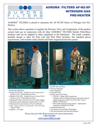 AURORA® FILTERS AF-N2-XP
                                                                      NITROGEN GAS
                                                                        PRE-HEATER

AURORA® FILTERS is proud to announce the AF-N2-XP Series of Nitrogen Gas Pre-
Heaters.
This system allows operators to regulate the Pressure, Flow and Temperature of the product
system inert gas in connection with all other AURORA® FILTERS Nutche Filter/Dryer
products and can be adapted to other equipment in the laboratory. The small, compact,
portable design is ideal for Kilo Lab and Pilot Plant facilities, has standard power
requirements, and includes safety details and limits engineered into the system.




                                                             SCOPE OF SUPPLY
                                                             • Pressure Regulator
 BASIS OF DESIGN                                             • Flow Regulator
 • Model AF-N2-XP1 - Suitable for use in Class I Div I       • Inlet Ball Valve
   Groups A, B, C, D Hazardous locations                     • Heater and Control Panel
 • Model AF-N2-XP2 – Suitable for use in Class I DivII          o 120VAC, 1 phase, 60Hz requirement
   Groups A, B, C, D Hazardous locations                        o Stainless Steel X-Purged enclosure with remote setpoint
 • Designed for Max. Input Pressure of 8.27 bar (120psi)           digital temperature control on AF-N2-XP1 version.
 • Maximum outlet temperature tested to 80OC (175OF)            o NEMA 7 RTD sensor
 • Maximum flow rate tested to 2.83 m3/h (100scfh)              o Removable Immersion heat element – replacements
 • Size – 0.5m x 0.76m x 1.5m (h) (20” x 30” x 60” (h)),           stocked by AURORA FILTERS
   125kg (275lbs)                                            • Insulated Outlet Hose
 • Options – CE Label                                        • All stainless steel portable skid package
                                                             • QA Documentation and Operating Manual
                         Please ask your Sales Representative for more information.
                                               1-888-368-8884
                                              www.aurorafilters.com

                                                                                                               August 2009
 