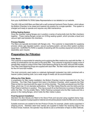 from your AURORA® FILTERS Sales Representative or as detailed on our website.

The A26, A36 and A48 filters are fitted with a self contained Hydraulic Piston System, which allows
the Bottom Chamber to be raised and lowered into position by a single operator. This system is
charged and ready to operate and requires very little maintenance.

O-Ring Sealing System
Once the chamber mating flanges are in position a series of swing bolts lock the filter chambers
together. These mating flanges contain an O-Ring sealing system, which provides a liquid and
vacuum tight seal between the chambers.

Process Nozzles
The filters are typically terminated with flanges only. The customer is responsible for supplying
process valves, gas regulator system, vacuum pumping system, and any other system auxiliary
equipment. AURORA FILTERS is capable of assisting with this auxiliary equipment and will price
separately upon request.

Preparation for Filtration
Filter Media
The customer is responsible for selecting and supplying the filter media to be used with the filter. A
variety of combinations can be used on the same filter. The customer is required to supply a size of
sample filter media to custom fit the Filter Cloth Retaining Rings for the A26, A36 and A48 models.
Two Filter Cloth Retaining Rings are supplied with each filter. No filter media samples are required
for the A14 and A20 models.

The most commonly used media is a relatively lightweight (polyester) top cloth combined with a
heavier (cotton) backing cloth, but a wide range of media can be accommodated

Affixing the Filter Media
In preparation for filter media installation, the Bottom Chamber must be separated from the Top
Chamber. The Filter Plate Support Grid rests in the Bottom Chamber, which supports the Filter
Plate so that it is near level with the upper rim of this chamber. The cloths are placed over the Filter
Plate, which has 10 mm diameter perforations. The Filter Clamp Ring fits over the cloths and the
Filter Plate to hold them in position. This ring is a push-fit so that there are no screws or fixing bolts
within the filter. For the smaller filters, Teflon Packing is pressed onto the filter media and into a
groove in the mating flanges, which holds the filter media in place.

Final Equipment Installation
Standard Dry Box Gloves are fitted to the Glove Ports and secured using supplied clamp rings.
Scoops are supplied of polypropylene material and should be placed inside the filter prior to closing.

Suitable receivers are sealed to the two Product Chutes; for example, plastic sacks supported in
shipping drums. Stainless steel hose clamps are supplied to fasten the receiving bags to the
Product Chute; however, the operator may decide to use a combination of tape or other methods.
                                                                                                        3
 
