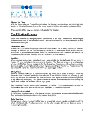 Closing the Filter
With the filter media and Product Scoop in place the filter can now be closed using the hydraulic
system or lifting tackle depending on the model size and tightening the swing bolt assemblies.

The assembled filter may now be rolled into position for filtration.

The Filtration Process
Each filter contains four flanged process connections to the Top Chamber and three flanged
process connections to the Bottom Chamber. Nozzles that are not in use must be closed off with
valves or blind flanges.

Continuous Vent
The Nozzle (A) is used to exhaust the filter to the facility’s Vent Line. It is very important to maintain
this vent at all times, as the Top Chamber of the filter is not a pressure vessel and is designed
specifically for atmospheric conditions. Failure to maintain atmospheric conditions will result in the
gloves or product receiver bags bursting or the viewing window breaking.

Inert Gas
When required, an inert gas - typically nitrogen - is admitted to the filter by Nozzle (D) and briefly in
Nozzle (F) for a period prior to commencing filtration. The Operator ensures a small positive
pressure (0.5 to 1psi bar) of nitrogen in the filter throughout the process. Adequate pressure can
be monitored by observing the small amount of pressure acting on the gloves. Please review the
schematic AF-N2 for the recommended Nitrogen Gas supply system.

Slurry Input
Slurry is admitted via Nozzle (B) to the level of the top of the Jacket, some 20 mm (¾”) below the
Product Chute. Filtrate is extracted from the base of the Bottom Chamber via Nozzle (G). (To
avoid any electrical requirement in the area around the filter, a pneumatically operated diaphragm
pump is typically employed.) The Operator can adjust the rate of filtrate extraction by observing the
liquor level through the Bottom Chamber sight glass.

Periodically the Operator should admit more slurry to the filter. During this phase of operation the
filtrate extraction pump will maintain vacuum conditions in the Bottom Chamber.

Heating/Cooling Jacket
If the filtration process requires other than an ambient temperature, an appropriate heat transfer
fluid is circulated through the Jacket via Nozzles (J) and (K).

Cake Washing
If the process scheme requires the filter cake to be washed, solvent may be admitted through the
Wash Inlet Nozzle (C). The Operators may mix the cake using the Gloves and Scoop to assist in
reslurrying the solids.


                                                                                                        4
 