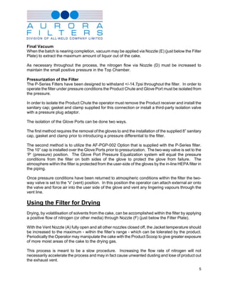 Final Vacuum
When the batch is nearing completion, vacuum may be applied via Nozzle (E) (just below the Filter
Plate) to extract the maximum amount of liquor out of the cake.

As necessary throughout the process, the nitrogen flow via Nozzle (D) must be increased to
maintain the small positive pressure in the Top Chamber.

Pressurization of the Filter
The P-Series Filters have been designed to withstand +/-14.7psi throughout the filter. In order to
operate the filter under pressure conditions the Product Chute and Glove Port must be isolated from
the pressure.

In order to isolate the Product Chute the operator must remove the Product receiver and install the
sanitary cap; gasket and clamp supplied for this connection or install a third-party isolation valve
with a pressure plug adaptor.

The isolation of the Glove Ports can be done two ways.

The first method requires the removal of the gloves to and the installation of the supplied 8” sanitary
cap, gasket and clamp prior to introducing a pressure differential to the filter.

The second method is to utilize the AF-PGP-002 Option that is supplied with the P-Series filter.
The 10” cap is installed over the Glove Ports prior to pressurization. The two-way valve is set to the
‘P’ (pressure) position. The Glove Port Pressure Equalization system will equal the pressure
conditions from the filter on both sides of the glove to protect the glove from failure. The
atmosphere within the filter is protected from the user-side of the gloves by the in-line HEPA filter in
the piping.

Once pressure conditions have been returned to atmospheric conditions within the filter the two-
way valve is set to the ‘V’ (vent) position. In this position the operator can attach external air onto
the valve and force air into the user side of the glove and vent any lingering vapours through the
vent line.

Using the Filter for Drying
Drying, by volatilisation of solvents from the cake, can be accomplished within the filter by applying
a positive flow of nitrogen (or other media) through Nozzle (F) (just below the Filter Plate).

With the Vent Nozzle (A) fully open and all other nozzles closed off, the Jacket temperature should
be increased to the maximum - within the filter’s range - which can be tolerated by the product.
Periodically the Operator may manipulate the cake with the Product Scoop to give greater exposure
of more moist areas of the cake to the drying gas.

This process is meant to be a slow procedure. Increasing the flow rate of nitrogen will not
necessarily accelerate the process and may in fact cause unwanted dusting and lose of product out
the exhaust vent.

                                                                                                      5
 