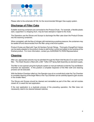 Please refer to the schematic AF-N2, for the recommended Nitrogen Gas supply system.

Discharge of Filter Cake
Suitable receiving containers are connected to the Product Chute. For example, a flexible plastic
sack, supported in a shipping drum, may be hose clamped or taped to the chute.

The Operators use the Gloves and Scoops to discharge the filter cake down the Product Chutes
into the receiving containers.

When completed, with the flow of nitrogen still maintaining a positive pressure, the containers may
be sealed off and disconnected from the filter using a two-knot system.

Product Chutes are fitted with Type 3A Sanitary Ferrule Fittings. Third party ChargePoint Valves
can be easily adapted to the product chutes to add further control and safety to the handing of the
finished product. For more information, contact you AURORA® FILTERS Representative.

Cleaning
After use, appropriate solvents may be admitted through the Wash Inlet Nozzle (C) to wash out the
filter. The Wash Nozzle is fitted with a 360° Teflon CIP Spray Ball Assembly as standard supply.

The filter is now opened using the hydraulic system or manual methods so that the Top and Bottom
Chamber are separated. In this position a complete inspection of the filter cloth and cleaning
process can be executed.

With the Bottom Chamber rolled out, the Operator may sit on a small stool under the Top Chamber
to complete cleaning of the larger filters or the Top Chamber can be carefully tipped to gain access
in the smaller filters.

The Gloves and Scoops should be cleaned and reinstalled as part of the filter, and all nozzles
closed off, to await the next application.

If the next application is a duplicate process of the preceding operation, the filter does not
necessarily need to be cleaned between batches.




                                                                                                  6
 